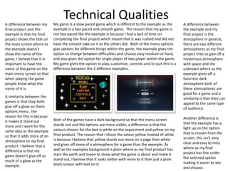 Technical QualitiesMy game is a slow paced game which is different to the example as the
example is a fast paced and smooth game. The reason that my game is
not fast paced like the example is because I had a lack of time on
completing the final project which meant that it was rushed and did not
have the smooth take on it as the others did. Both of the menu options
give options for different things within the game, the example gives the
option to change between difficulties and choose easy medium or hard,
and also gives the option for single player of two player within the game.
My game gives the option to play, customize, controls and to quit this is a
difference between the 2 different examples.
Both of the games have a dark background so that the menu screen
stands out and the options are more visible, a difference is that the
colours chosen for the text is white on the experiment and yellow on my
final product. The reason that I chose the colour yellow instead of white
is because I believe that yellow stands out more on a page than white
and gives off more of a atmosphere for a game than the example. As
well as the examples background is plain where as my final product has
stars the earth and moon to show what the game is about and make it
stand out, I believe that it looks better with more to it than just a plain
black screen with text on it.
A difference between my
final product and the
example is that my final
project shows the title on
the main screen where as
the example doesn’t
show the name of the
game, I believe that it is
important to have the
name of the game on the
main menu screen so that
when playing the game
people know what the
name of it is.
A similarity between the
games is that they both
give off a glow on there
options menu , the
reason for this is because
it makes it stand out
more and I went for the
same idea as the example
so that it adds more of an
atmosphere to my final
product. I believe that a
difference is that my
game doesn’t give off as
much of a glow as the
example.
A difference between
the example and my
final project is the
atmosphere in general,
there are two different
atmospheres as my final
project tries to give off a
mysterious atmosphere
with space and the
unknown where as the
example gives off a
futuristic dark
atmosphere both of
these atmospheres are
good for a game and a
similarity is that they can
appeal to the same type
of audience.
Another difference is
that the example has a
light up on the option
that is chosen from the
screen, this isn’t very
clear and easy to miss
where as my final
project has line under
the selected option
making it easier to see
and choose.
 