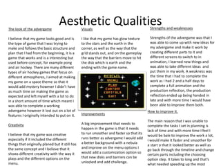 Aesthetic QualitiesThe look of the advergame
I believe that my game looks good and is
the type of game that I was trying to
make and follows the basic structure and
plan that I had from the beginning, it is a
game that works and is a interesting but
used before concept, for example pong
and air hockey. There are many different
types of air hockey games that focus on
different atmospheres, I aimed at making
my game on a space theme so that it
would add mystery however I didn’t have
as much time on making the game as
expected and left myself with a lot to do
in a short amount of time which meant I
was able to complete a working
advergame however it lost out on a lot of
features I originally intended to put on it.
Creativity
I believe that my game was creative
especially if it included the different
things that originally planed but it still has
the same concept and I believe that it
shows different creativity with the way it
plays and the different options on the
menu.
Visuals
I like that my game has glow texture
to the stars and the earth in the
corner, as well as the way that the
grid stands out, and on the gameplay
the way that the barriers move to hit
the disk which is earth and the
ending with the game name.
Improvements
A big improvement that needs to
happen in the game is that it needs
to run smoother and faster so that its
runs better as advergame I would add
a better background with a nebula
and improve on the menu options I
would add a customization option so
that new disks and barriers can be
unlocked and add challenge.
How to improve it.
The main reason that I was unable to
complete the tasks I set in planning is
lack of time and with more time I feel I
would be bale to improve the work a lot,
i would make it faster and smoother for
a start o that it looked better as well as
go back through the timeline and change
certain parts including the choosing
option step. It takes to long and that’s
what needed speeding up the most
Strengths and weaknesses
Strengths of the advergame was that I
was able to come up with new ideas for
my advergame and make it work by
creating different parts to it and
different screens to switch to in
animation, I learned new things and
was able to take different ideas and
put them in my work. A weakness was
the time that I had to complete the
work as I had 2 and a half days to
complete a full animation and the
production reflection, the production
reflection ended up being handed in
late and with more time I would have
been able to improve them both.
 