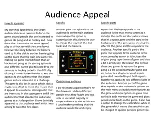 Audience Appeal
How its appealed
My work has appealed to the target
audience because I wanted to focus the
game around people that are interested in
games like pong and air hockey and I have
done that. It contains the same type of
play as air hockey with the same layout
however like pong between the barriers
used to hit the disk is another barrier going
up the board that the main one cant cross
making the game more difficult than air
hockey and pong as the scoring system is
also different. As the goal to score by is the
same as air hockey but with the difficulty
of pong it makes it even harder to win, this
appeals to the audience that like arcade
games and are interested in a challenge.
The game is also set in space which adds a
mysterious affect to it and this means that
it appeals to a audience demographic that
are interested in the space genre and if the
audience for that also like the old arcade
games as a challenge then I have definitely
appealed to that audience well which I was
aiming to do in the first place.
Specific parts
A part that I believe appeals to the
audience is the main menu screen as it
includes the earth and stars which shows
that it’s a space game and the stars in the
background of the game glow showing the
affect of the game and this appeals to the
audience. Another specific part of the
game that appeals to the audience is the
main gameplay screen as it includes the
original pong type theme of game and also
a bit if air hockey. The reason that I chose
these two games is because the game
pong is a old arcade computer game and
air hockey is a physical original arcade
game. And I wanted to put both aspects
together to appeal to two different sides of
the audience. Another part of the game
that appeals to the audience is options on
the main menu as it adds more features to
the game and more options in game time
so that it adds more to the game and gives
people more to do on the game. It also has
a option to change the calibrations while in
the game which means the sensitivity can
be changed to specific persons game type.
Specific
Another part that appeals to the
audience is on the main options
menu where the option is
customization this allows the user
to change the way that the disk
looks and the barriers.
Questioning audience
I did not make a questionnaire for
this however I did ask different
people what they fought and was
able to see what majority of
target audience to aim at this way
I could make something that the
audience would like and enjoy.
 