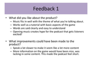 Feedback 1
• What did you like about the product?
– Music fits in well with the theme of what you’re talking about.
– Works well as a tutorial with basic aspects of the game
– Words are said clearly and easy to understand
– Opening music creates hype for the podcast that gets listeners
excited!
• What improvements could have been made to the
product?
– Speak a lot slower to make it seem like a lot more content
– More information on the game would have been nice, was
lacking in some content. This made the podcast feel short.
 