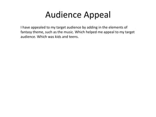 Audience Appeal
I have appealed to my target audience by adding in the elements of
fantasy theme, such as the music. Which helped me appeal to my target
audience. Which was kids and teens.
 