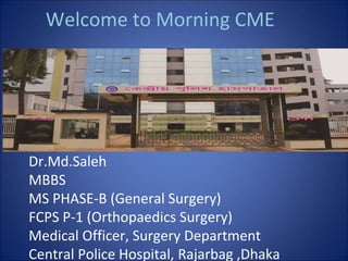 Welcome to Morning CME
Dr.Md.Saleh
MBBS
MS PHASE-B (General Surgery)
FCPS P-1 (Orthopaedics Surgery)
Medical Officer, Surgery Department
Central Police Hospital, Rajarbag ,Dhaka
 