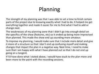 Planning
The strength of my planning was that I was able to set a time to finish certain
parts of the project due to knowing exactly what I had to do. It helped me get
everything together and made it easier for me to find what I had to add or
change next.
The weaknesses of my planning were that I didn’t go into enough detail on
the specifics of the show (features, etc) so it ended up being more improvised
than planned. This made the show end up sounding more amateur.
To improve my planning, I would make sure that I include more detail and give
it more of a structure so that I don’t end up confusing myself and making
changes that impact the plan in a negative way. Next time, I need to make
sure that I am happy with what I have planned out so that I do not end up
going on a tangent.
If I’d have done what I stated above, I would have stuck to the plan more and
been more to the point with the recording sessions.
 