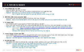 6. 제약사항 및 해결방안
1. /tmp 영역에 대한 크기 제약
- aurora DB 클래스 별 /tmp 크기 제약
- RDS는 인스턴스 생성 시 data, log, tmp 영역의 크기를 계산하여 디스크 볼륨 할당 필요
- 해결방안 : 클래스별 /tmp 크기에 따라 테이블 사이즈에 제한을 두고 운영
alter 가 필요한 경우 높은 클래스의 replica를 생성하여 master change 후 진행
2. 통계 쿼리 수행 시 lost connection 발생
- aurora DB의 경우 OLTP 용도로 설계되어 OLAP 용도 쿼리 성능 저하 발생
- 해결방안 : 쿼리의 조건의 범위를 줄여서 여러 번 수행, 별도의 EC2 DB를 replication으로 연결하여 배치용도로 운영
3. lvs 개념의 부재
- EC2 서버에 lvs 설정 시 loop back이나 IP 변조가 되지 않아 lvs 사용 불가
- RDS의 경우 실제 서버 IP는 숨겨져 있고 endpoint(DNS)를 통해 접근하는 방식이어서 여러 개의 DNS를 하나로 묶을 수 없음
- 해결 방안 : RDS -> maria DB JDBC connector 사용 시 load balancing, failover(10~20초) 지원 (java application만 가능)
참고 사이트 : https://mariadb.com/kb/en/mariadb/failover-and-high-availability-with-mariadb-connector-j/
EC2 -> 자체 지원하는 load balancer (ELB)가 있음
AWS에서 DNS 기반으로 failover 지원 및 load balancing 기능 개발 중
4. master change 시 down time 필요
- aurora DB에서 replica 운영 시 master change에 최대 1분의 down time 필요 (replica가 없는 경우 최대 15분의 down time 필요)
참고 사이트 : http://aws.amazon.com/ko/rds/aurora/faqs/ 의 고가용성 및 복제
- 해결 방안 : DB서버로 들어오는 쿼리를 일정시간 막는 기능 필요 (내부 개발자에 의해 개발됨)
5. OS 영역 접근 불가
- RDS 환경인 경우 로컬 디스크에 접근 할 수 없어 쉘 스크립트 사용 할 수 없고 agent 설치가 불가 (모니터링, cdc 등)
- 해결 방안 ; lamda를 사용하여 쉘 기능 대체 (개발을 할 줄 알아야함. 아직 seoul region 미지원)
agentless 방식의 모니터링 사용(exem, cloudwatch, datadog 등)
cdc용도의 EC2 DB를 replication 연결하여 운영
AWS DMS 사용 (8월 초 seoul region 적용)
 