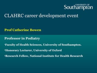 CLAHRC career development event
Prof Catherine Bowen
Professor in Podiatry
1
Faculty of Health Sciences, University of Southampton.
2
Honorary Lecturer, University of Oxford
3
Research Fellow, National Institute for Health Research
 