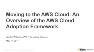 © 2017, Amazon Web Services, Inc. or its Affiliates. All rights reserved.
Laudon Williams, AWS Professional Services
May 17, 2017
Moving to the AWS Cloud: An
Overview of the AWS Cloud
Adoption Framework
 