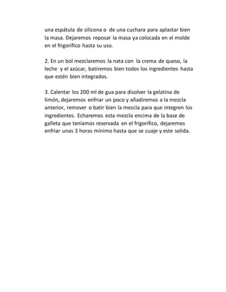 una espátula de silicona o de una cuchara para aplastar bien
la masa. Dejaremos reposar la masa ya colocada en el molde
en el frigorífico hasta su uso.
2. En un bol mezclaremos la nata con la crema de queso, la
leche y el azúcar, batiremos bien todos los ingredientes hasta
que estén bien integrados.
3. Calentar los 200 ml de gua para disolver la gelatina de
limón, dejaremos enfriar un poco y añadiremos a la mezcla
anterior, remover o batir bien la mezcla para que integren los
ingredientes. Echaremos esta mezcla encima de la base de
galleta que teníamos reservada en el frigorífico, dejaremos
enfriar unas 3 horas mínimo hasta que se cuaje y este solida.
 