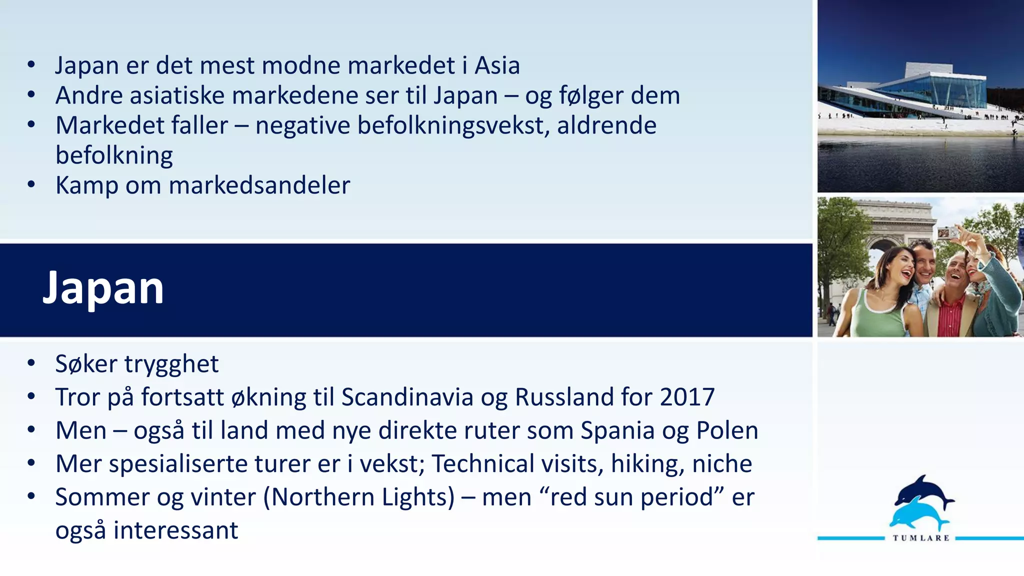 • Japan er det mest modne markedet i Asia
• Andre asiatiske markedene ser til Japan – og følger dem
• Markedet faller – negative befolkningsvekst, aldrende
befolkning
• Kamp om markedsandeler
Japan
• Søker trygghet
• Tror på fortsatt økning til Scandinavia og Russland for 2017
• Men – også til land med nye direkte ruter som Spania og Polen
• Mer spesialiserte turer er i vekst; Technical visits, hiking, niche
• Sommer og vinter (Northern Lights) – men “red sun period” er
også interessant
 