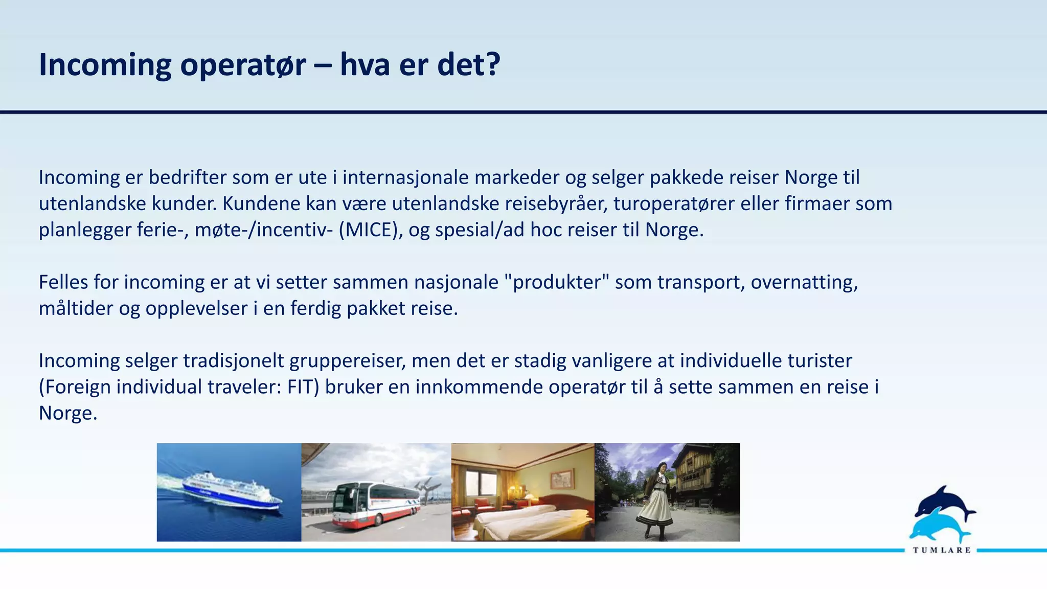 Incoming operatør – hva er det?
Incoming er bedrifter som er ute i internasjonale markeder og selger pakkede reiser Norge til
utenlandske kunder. Kundene kan være utenlandske reisebyråer, turoperatører eller firmaer som
planlegger ferie-, møte-/incentiv- (MICE), og spesial/ad hoc reiser til Norge.
Felles for incoming er at vi setter sammen nasjonale "produkter" som transport, overnatting,
måltider og opplevelser i en ferdig pakket reise.
Incoming selger tradisjonelt gruppereiser, men det er stadig vanligere at individuelle turister
(Foreign individual traveler: FIT) bruker en innkommende operatør til å sette sammen en reise i
Norge.
 
