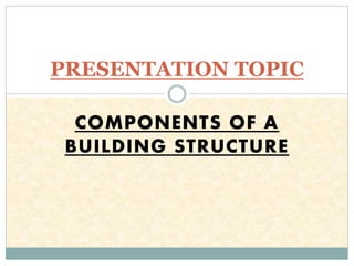 COMPONENTS OF A
BUILDING STRUCTURE
PRESENTATION TOPIC
 