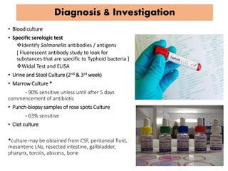 Diagnosis & Investigation
• Blood culture
• Specific serologic test
Identify Salmonella antibodies / antigens
[ Fluorescent antibody study to look for
substances that are specific to Typhoid bacteria ]
Widal Test and ELISA
• Urine and Stool Culture (2nd & 3rd week)
• Marrow Culture *
- 90% sensitive unless until after 5 days
commencement of antibiotic
• Punch-biopsy samples of rose spots Culture
- 63% sensitive
• Clot culture
*culture may be obtained from CSF, peritoneal fluid,
mesenteric LNs, resected intestine, gallbladder,
pharynx, tonsils, abscess, bone
 