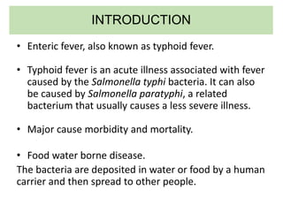 INTRODUCTION
• Enteric fever, also known as typhoid fever.
• Typhoid fever is an acute illness associated with fever
caused by the Salmonella typhi bacteria. It can also
be caused by Salmonella paratyphi, a related
bacterium that usually causes a less severe illness.
• Major cause morbidity and mortality.
• Food water borne disease.
The bacteria are deposited in water or food by a human
carrier and then spread to other people.
 