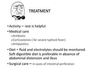 TREATMENT
•Activity – rest is helpful
•Medical care
oAntibiotic
oCorticosterois ( for severe typhoid fever)
oAntipyretics
•Diet - fluid and electrolytes should be monitored.
Soft digestible diet is preferable in absence of
abdominal distension and ileus
•Surgical care – in cases of intestinal perforation
 