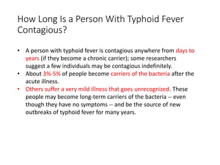 How Long Is a Person With Typhoid Fever
Contagious?
• A person with typhoid fever is contagious anywhere from days to
years (if they become a chronic carrier); some researchers
suggest a few individuals may be contagious indefinitely.
• About 3%-5% of people become carriers of the bacteria after the
acute illness.
• Others suffer a very mild illness that goes unrecognized. These
people may become long-term carriers of the bacteria -- even
though they have no symptoms -- and be the source of new
outbreaks of typhoid fever for many years.
 