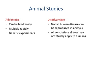 Animal Studies
Advantage
• Can be bred easily
• Multiply rapidly
• Genetic experiments
Disadvantage
• Not all human disease can
be reproduced in animals
• All conclusions drawn may
not strictly apply to humans
 