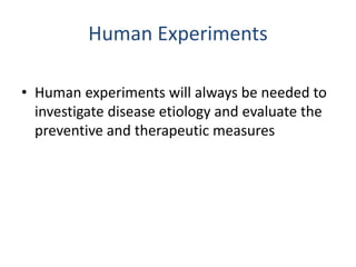 Human Experiments
• Human experiments will always be needed to
investigate disease etiology and evaluate the
preventive and therapeutic measures
 