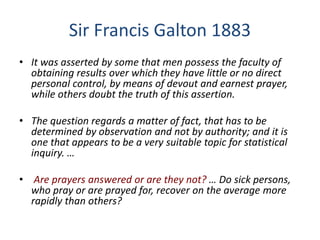 Sir Francis Galton 1883
• It was asserted by some that men possess the faculty of
obtaining results over which they have little or no direct
personal control, by means of devout and earnest prayer,
while others doubt the truth of this assertion.
• The question regards a matter of fact, that has to be
determined by observation and not by authority; and it is
one that appears to be a very suitable topic for statistical
inquiry. …
• Are prayers answered or are they not? … Do sick persons,
who pray or are prayed for, recover on the average more
rapidly than others?
 