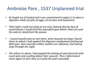 Ambroise Pare , 1537 Unplanned trial
• At length my oil lacked and I was constrained to apply in its place a
digestive made of yolks of eggs, oil of roses and turpentine.
• That night I could not sleep at my ease, fearing that by lack of
cauterization I would find the wounded upon which I had not used
the said oil, dead from the poison.
• I raised myself early to visit them, when beyond my hope I found
those to whom I had applied the digestive medicament feeling but
little pain, their wounds neither swollen nor inflamed, and having
slept through the night.
• The others to whom I had applied the boiling oil were feverish with
much pain and swelling about their wounds. Then I determined
never again to burn thus so cruelly the poor wounded.
 