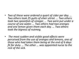 • Two of these were ordered a quart of cider per day. …
Two others took 25 gutts of elixir vitriol. … Two others
took two spoonfuls of vinegar. … Two were put under a
course of sea water. … Two others had two oranges
and one lemon given them each day. … Two others
took the bigness of nutmeg.
• The most sudden and visible good effects were
perceived from the use of oranges and lemons, one of
those who had taken them being at the end of 6 days
fit for duty. … The other … was appointed nurse to the
rest of the sick.
 