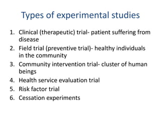 Types of experimental studies
1. Clinical (therapeutic) trial- patient suffering from
disease
2. Field trial (preventive trial)- healthy individuals
in the community
3. Community intervention trial- cluster of human
beings
4. Health service evaluation trial
5. Risk factor trial
6. Cessation experiments
 