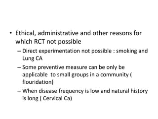 • Ethical, administrative and other reasons for
which RCT not possible
– Direct experimentation not possible : smoking and
Lung CA
– Some preventive measure can be only be
applicable to small groups in a community (
flouridation)
– When disease frequency is low and natural history
is long ( Cervical Ca)
 
