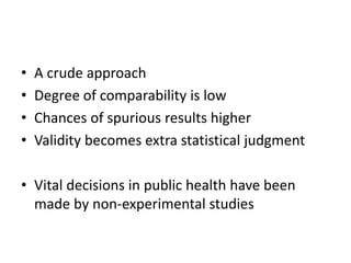 • A crude approach
• Degree of comparability is low
• Chances of spurious results higher
• Validity becomes extra statistical judgment
• Vital decisions in public health have been
made by non-experimental studies
 