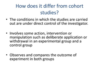 How does it differ from cohort
studies?
• The conditions in which the studies are carried
out are under direct control of the investigator.
• Involves some action, intervention or
manipulation such as deliberate application or
withdrawal in an experimental group and a
control group
• Observes and compares the outcome of
experiment in both groups
 