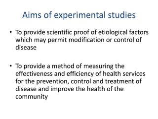 Aims of experimental studies
• To provide scientific proof of etiological factors
which may permit modification or control of
disease
• To provide a method of measuring the
effectiveness and efficiency of health services
for the prevention, control and treatment of
disease and improve the health of the
community
 
