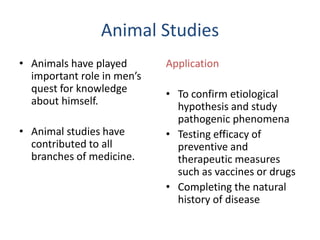 Animal Studies
• Animals have played
important role in men’s
quest for knowledge
about himself.
• Animal studies have
contributed to all
branches of medicine.
Application
• To confirm etiological
hypothesis and study
pathogenic phenomena
• Testing efficacy of
preventive and
therapeutic measures
such as vaccines or drugs
• Completing the natural
history of disease
 