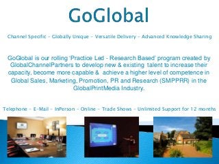 GoGlobal is our rolling ‘Practice Led - Research Based’ program created by
GlobalChannelPartners to develop new & existing talent to increase their
capacity, become more capable & achieve a higher level of competence in
Global Sales, Marketing, Promotion, PR and Research (SMPPRR) in the
GlobalPrintMedia Industry.
Channel Specific – Globally Unique - Versatile Delivery - Advanced Knowledge Sharing
Telephone - E-Mail - InPerson - Online - Trade Shows - Unlimited Support for 12 months
 