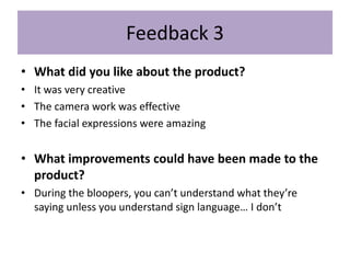 Feedback 3
• What did you like about the product?
• It was very creative
• The camera work was effective
• The facial expressions were amazing
• What improvements could have been made to the
product?
• During the bloopers, you can’t understand what they’re
saying unless you understand sign language… I don’t
 