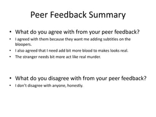 Peer Feedback Summary
• What do you agree with from your peer feedback?
• I agreed with them because they want me adding subtitles on the
bloopers.
• I also agreed that I need add bit more blood to makes looks real.
• The stranger needs bit more act like real murder.
• What do you disagree with from your peer feedback?
• I don’t disagree with anyone, honestly.
 