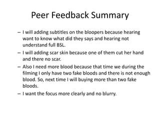 Peer Feedback Summary
– I will adding subtitles on the bloopers because hearing
want to know what did they says and hearing not
understand full BSL.
– I will adding scar skin because one of them cut her hand
and there no scar.
– Also I need more blood because that time we during the
filming I only have two fake bloods and there is not enough
blood. So, next time I will buying more than two fake
bloods.
– I want the focus more clearly and no blurry.
 