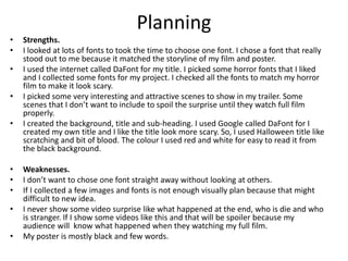 Planning
• Strengths.
• I looked at lots of fonts to took the time to choose one font. I chose a font that really
stood out to me because it matched the storyline of my film and poster.
• I used the internet called DaFont for my title. I picked some horror fonts that I liked
and I collected some fonts for my project. I checked all the fonts to match my horror
film to make it look scary.
• I picked some very interesting and attractive scenes to show in my trailer. Some
scenes that I don’t want to include to spoil the surprise until they watch full film
properly.
• I created the background, title and sub-heading. I used Google called DaFont for I
created my own title and I like the title look more scary. So, I used Halloween title like
scratching and bit of blood. The colour I used red and white for easy to read it from
the black background.
• Weaknesses.
• I don’t want to chose one font straight away without looking at others.
• If I collected a few images and fonts is not enough visually plan because that might
difficult to new idea.
• I never show some video surprise like what happened at the end, who is die and who
is stranger. If I show some videos like this and that will be spoiler because my
audience will know what happened when they watching my full film.
• My poster is mostly black and few words.
 