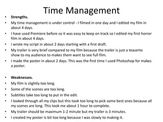 Time Management• Strengths.
• My time management is under control - I filmed in one day and I edited my film in
about 4 days.
• I have used Premiere before so it was easy to keep on track so I edited my first horror
film in about 4 days.
• I wrote my script in about 2 days starting with a first draft.
• My trailer is very brief compared to my film because the trailer is just a teaserto
show to my audience to makes them want to see full film.
• I made the poster in about 2 days. This was the first time I used Photoshop for makes
a poster.
• Weaknesses.
• My film is slightly too long.
• Some of the scenes are too long.
• Subtitles take too long to put in the edit.
• I looked through all my clips but this took too long to pick some best ones because all
my scenes are long. This took me about 1 hour to complete.
• My trailer should be maximum 1-2 minute but my trailer is 3 minutes.
• I created my poster is bit too long because I was slowly to making it.
 