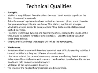 Technical Qualities
• Strengths.
• My film is very different from the others because I don’t want to copy from the
films I have used in research.
• But only some of my characters have similarities because I picked some character
that you would expect to see in a horror film: stalker, murder and stranger.
• My deaths are also similar to my researched films: broken neck, stabbings and
slashed storylines.
• I want my trailer have dynamic and fast moving shots, changing the image all the
time. I used transitions for lots of different fades. I used the editing transition
called cross dissolve.
• My poster uses an image that people will link to the horror genre.
• Weaknesses.
• Sometimes I feel unsure with Premiere because I have difficulty creating subtitles. I
created subtitles but they had different sizes and colours.
• I feel unsure about the camera because my camera was shaking. I want a smooth
stable scene like a real movie which means I need a wheel board where the camera
stands and help to move around smoothly.
• My trailer all the same as cross dissolves.
• The image of the hooded figure has been used many times.
 