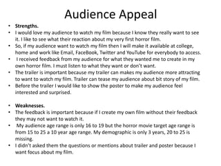 Audience Appeal
• Strengths.
• I would love my audience to watch my film because I know they really want to see
it. I like to see what their reaction about my very first horror film.
• So, if my audience want to watch my film then I will make it available at college,
home and work like Email, FaceBook, Twitter and YouTube for everybody to access.
• I received feedback from my audience for what they wanted me to create in my
own horror film. I must listen to what they want or don’t want.
• The trailer is important because my trailer can makes my audience more attracting
to want to watch my film. Trailer can tease my audience about bit story of my film.
• Before the trailer I would like to show the poster to make my audience feel
interested and surprised.
• Weaknesses.
• The feedback is important because if I create my own film without their feedback
they may not want to watch it.
• My audience age range is only 16 to 19 but the horror movie target age range is
from 15 to 25 a 10 year age range. My demographic is only 3 years, 20 to 25 is
missing.
• I didn’t asked them the questions or mentions about trailer and poster because I
want focus about my film.
 