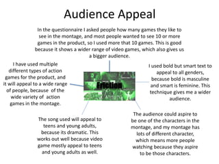 Audience Appeal
I have used multiple
different types of action
games for the product, and
it will appeal to a wide range
of people, because of the
wide variety of action
games in the montage.
I used bold but smart text to
appeal to all genders,
because bold is masculine
and smart is feminine. This
technique gives me a wider
audience.
The song used will appeal to
teens and young adults,
because its dramatic. This
works out well because video
game mostly appeal to teens
and young adults as well.
The audience could aspire to
be one of the characters in the
montage, and my montage has
lots of different character,
which means more people
watching because they aspire
to be those characters.
In the questionnaire I asked people how many games they like to
see in the montage, and most people wanted to see 10 or more
games in the product, so I used more that 10 games. This is good
because it shows a wider range of video games, which also gives us
a bigger audience.
 