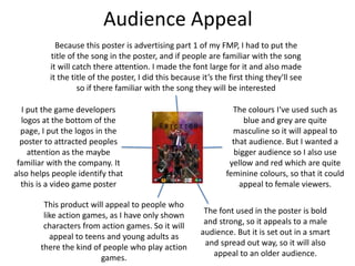 Audience Appeal
This product will appeal to people who
like action games, as I have only shown
characters from action games. So it will
appeal to teens and young adults as
there the kind of people who play action
games.
The colours I‘ve used such as
blue and grey are quite
masculine so it will appeal to
that audience. But I wanted a
bigger audience so I also use
yellow and red which are quite
feminine colours, so that it could
appeal to female viewers.
The font used in the poster is bold
and strong, so it appeals to a male
audience. But it is set out in a smart
and spread out way, so it will also
appeal to an older audience.
I put the game developers
logos at the bottom of the
page, I put the logos in the
poster to attracted peoples
attention as the maybe
familiar with the company. It
also helps people identify that
this is a video game poster
Because this poster is advertising part 1 of my FMP, I had to put the
title of the song in the poster, and if people are familiar with the song
it will catch there attention. I made the font large for it and also made
it the title of the poster, I did this because it’s the first thing they'll see
so if there familiar with the song they will be interested
 
