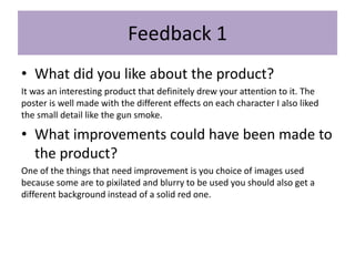 Feedback 1
• What did you like about the product?
It was an interesting product that definitely drew your attention to it. The
poster is well made with the different effects on each character I also liked
the small detail like the gun smoke.
• What improvements could have been made to
the product?
One of the things that need improvement is you choice of images used
because some are to pixilated and blurry to be used you should also get a
different background instead of a solid red one.
 