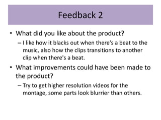 Feedback 2
• What did you like about the product?
– I like how it blacks out when there's a beat to the
music, also how the clips transitions to another
clip when there's a beat.
• What improvements could have been made to
the product?
– Try to get higher resolution videos for the
montage, some parts look blurrier than others.
 