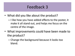 Feedback 3
• What did you like about the product?
– I like how you have added effects to the poster, it
make it all stand out, and helps me focus on the
centre of the image.
• What improvements could have been made to
the product?
– Change the background because it looks too
bland.
 