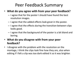 Peer Feedback Summary
• What do you agree with from your peer feedback?
– I agree that for the poster I should have found the best
resolution images.
– I agree that the added effects look great in the poster.
– I agree that the effects during the transition between clips
looks good.
– I agree that the background of the poster is a bit bland and
boring.
• What do you disagree with from your peer
feedback?
• I disagree with the problem with the resolution on the
montage, I think the clips look fine how they are, also when
editing if I felt a clip was too dark edited it so it was brighter.
 