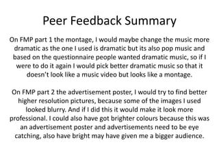 Peer Feedback Summary
On FMP part 1 the montage, I would maybe change the music more
dramatic as the one I used is dramatic but its also pop music and
based on the questionnaire people wanted dramatic music, so if I
were to do it again I would pick better dramatic music so that it
doesn’t look like a music video but looks like a montage.
On FMP part 2 the advertisement poster, I would try to find better
higher resolution pictures, because some of the images I used
looked blurry. And if I did this it would make it look more
professional. I could also have got brighter colours because this was
an advertisement poster and advertisements need to be eye
catching, also have bright may have given me a bigger audience.
 