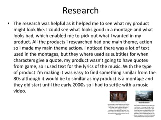Research
• The research was helpful as it helped me to see what my product
might look like. I could see what looks good in a montage and what
looks bad, which enabled me to pick out what I wanted in my
product. All the products I researched had one main theme, action
so I made my main theme action. I noticed there was a lot of text
used in the montages, but they where used as subtitles for when
characters give a quote, my product wasn’t going to have quotes
from game, so I used text for the lyrics of the music. With the type
of product I'm making it was easy to find something similar from the
80s although it would be to similar as my product is a montage and
they did start until the early 2000s so I had to settle with a music
video.
 