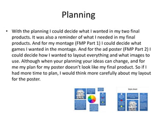 Planning
• With the planning I could decide what I wanted in my two final
products. It was also a reminder of what I needed in my final
products. And for my montage (FMP Part 1) I could decide what
games I wanted in the montage. And for the ad poster (FMP Part 2) I
could decide how I wanted to layout everything and what images to
use. Although when your planning your ideas can change, and for
me my plan for my poster doesn’t look like my final product. So if I
had more time to plan, I would think more carefully about my layout
for the poster.
 