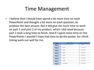 Time Management
• I believe that I should have spend a lot more time on each
PowerPoint and thought a lot more on each question, to
produce the best answer. But it did give me more time to work
on part 1 and part 2 of my product, which I did need because
part 1 took a long time to finish. And if I spent more time on the
PowerPoints I wouldn’t have had time to do the poster. So I think
timing work out well for me.
 