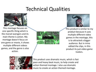 Technical Qualities
This montage focuses on
one specific thing which is
the marvel avengers and its
main theme is action. My
montage doesn't focus on
one game or movie, it shows
multiple different videos
games, and the genre is also
action.
This product uses dramatic music, which is fast
pace and heavy beat music, to help create and
action themed montage. I also use dramatic
music to create an action themed montage.
This product is similar to my
product because it uses
multiple different video
games in the montage, this
is to attracted a bigger
audience. But in mine
edited the clips, in this
product its just video game
trailers.
 