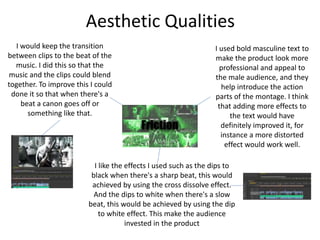 Aesthetic Qualities
I like the effects I used such as the dips to
black when there's a sharp beat, this would
achieved by using the cross dissolve effect.
And the dips to white when there's a slow
beat, this would be achieved by using the dip
to white effect. This make the audience
invested in the product
I would keep the transition
between clips to the beat of the
music. I did this so that the
music and the clips could blend
together. To improve this I could
done it so that when there's a
beat a canon goes off or
something like that.
I used bold masculine text to
make the product look more
professional and appeal to
the male audience, and they
help introduce the action
parts of the montage. I think
that adding more effects to
the text would have
definitely improved it, for
instance a more distorted
effect would work well.
 