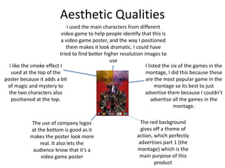 Aesthetic Qualities
I like the smoke effect I
used at the top of the
poster because it adds a bit
of magic and mystery to
the two characters also
positioned at the top.
The use of company logos
at the bottom is good as it
makes the poster look more
real. It also lets the
audience know that it’s a
video game poster
The red background
gives off a theme of
action, which perfectly
advertises part 1 (the
montage) which is the
main purpose of this
product
I used the main characters from different
video game to help people identify that this is
a video game poster, and the way I positioned
them makes it look dramatic. I could have
tried to find better higher resolution images to
use
I listed the six of the games in the
montage, I did this because these
are the most popular game in the
montage so its best to just
advertise them because I couldn’t
advertise all the games in the
montage.
 
